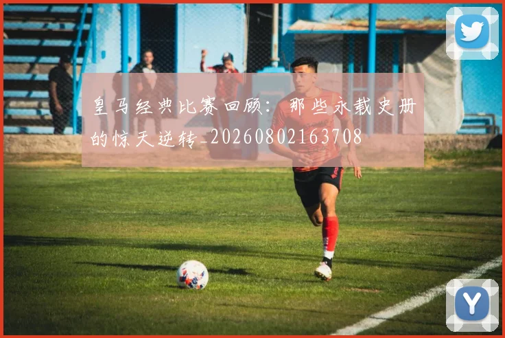 皇马经典比赛回顾:那些永载史册的惊天逆转_20260802163708