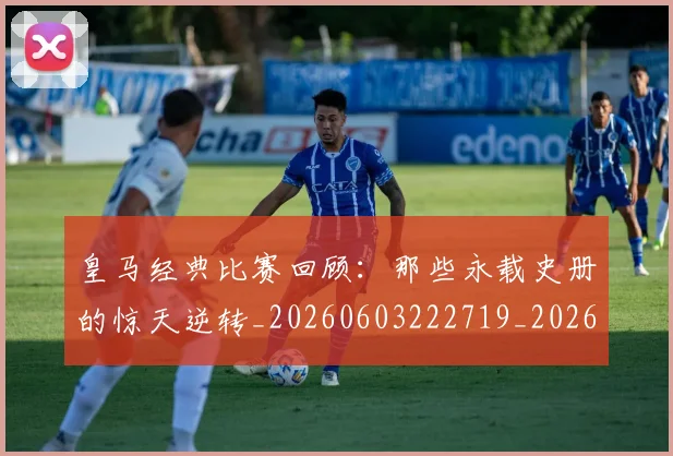皇马经典比赛回顾：那些永载史册的惊天逆转_20260603222719_20260708194341